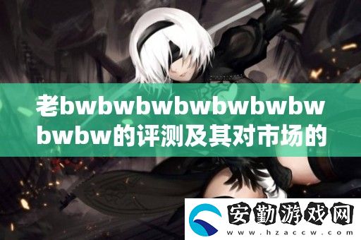 老bwbwbwbwbwbwbwbwbw的評測及其對市場的影響分析