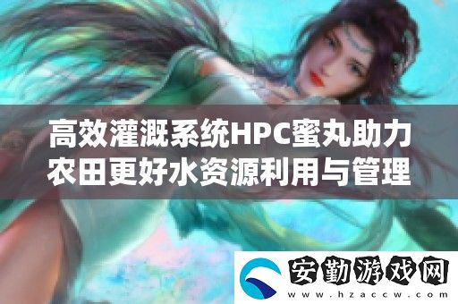 高效灌溉系統(tǒng)HPC蜜丸助力農(nóng)田更好水資源利用與管理