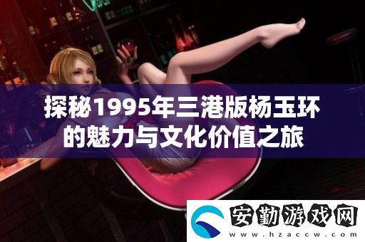 探秘1995年三港版楊玉環(huán)的魅力與文化價值之旅