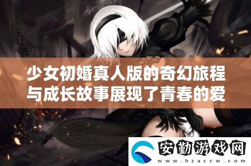 少女初婚真人版的奇幻旅程與成長(zhǎng)故事展現(xiàn)了青春的愛與選擇