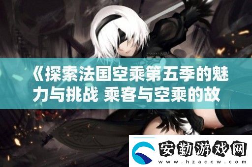 探索法國(guó)空乘第五季的魅力與挑戰(zhàn)乘客與空乘的故事